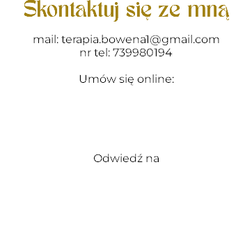 Skontaktuj się ze mną mail: terapia.bowena1@gmail.com
nr tel: 739980194 Umów się online: Odwiedź na 