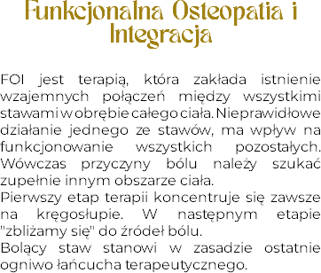 Funkcjonalna Osteopatia i Integracja FOI jest terapią, która zakłada istnienie wzajemnych połączeń między wszystkimi stawami w obrębie całego ciała. Nieprawidłowe działanie jednego ze stawów, ma wpływ na funkcjonowanie wszystkich pozostałych. Wówczas przyczyny bólu należy szukać zupełnie innym obszarze ciała.
Pierwszy etap terapii koncentruje się zawsze na kręgosłupie. W następnym etapie "zbliżamy się" do źródeł bólu. Bolący staw stanowi w zasadzie ostatnie ogniwo łańcucha terapeutycznego.
